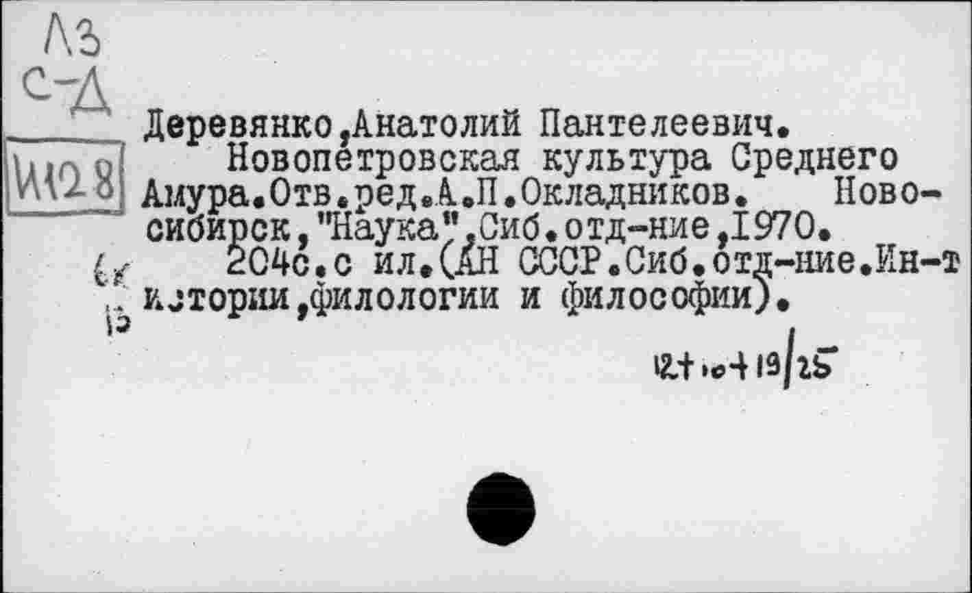 ﻿|№8
U
Із
Деревянко,Анатолий Пантелеевич.
Новопетровская культура Среднего
Амура.Отв.ред.А.П.Окладников.	Ново-
сибирск ,"Наука”,Сиб.отд-ние,1970.
204с.с ил. (АН СССР.Сиб.отд-ние.Ин-т илории,филологии и философии).